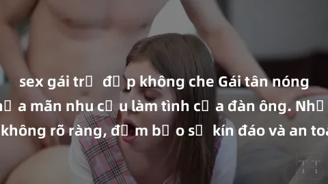 sex gái trẻ đẹp không che Gái tân nóng bỏng, dâm đãng thỏa mãn nhu cầu làm tình của đàn ông. Nhận dạng không rõ ràng, đảm bảo sự kín đáo và an toàn cho trải nghiệm tuyệt vời.
