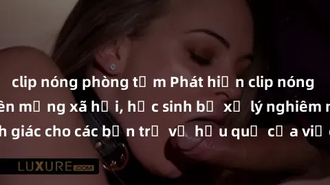 clip nóng phòng tắm Phát hiện clip nóng sinh viên gây sốt trên mạng xã hội, học sinh bị xử lý nghiêm ngặt. Đây là cảnh giác cho các bạn trẻ về hậu quả của việc chia sẻ thông tin trái phép trên interne