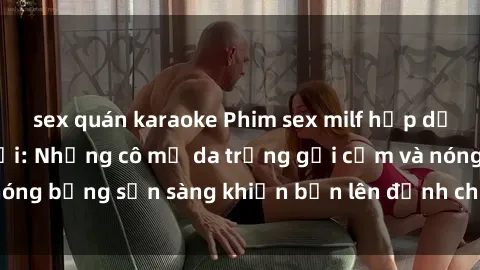 sex quán karaoke Phim sex milf hấp dẫn nhất mọi thời đại: Những cô mẹ da trắng gợi cảm và nóng bỏng sẵn sàng khiến bạn lên đỉnh chỉ trong chớp mắt!