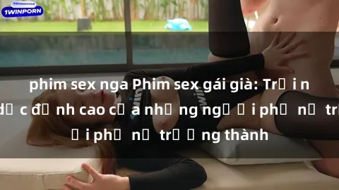 phim sex nga Phim sex gái già: Trải nghiệm tình dục đỉnh cao của những người phụ nữ trưởng thành