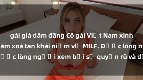 gái già dâm đãng Cô gái Việt Nam xinh đẹp và gợi cảm làm xoá tan khái niệm về MILF. Được lòng người xem bởi sự quyến rũ và dễ thương.