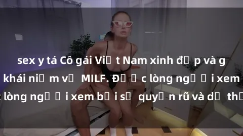 sex y tá Cô gái Việt Nam xinh đẹp và gợi cảm làm xoá tan khái niệm về MILF. Được lòng người xem bởi sự quyến rũ và dễ thương.