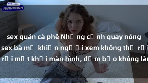 sex quán cà phê Những cảnh quay nóng bỏng trong phim sex bà mẹ khiến người xem không thể rời mắt khỏi màn hình, đảm bảo không làm bạn thất vọng!