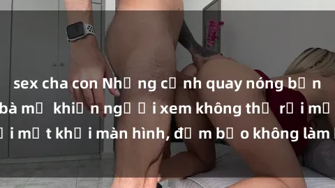 sex cha con Những cảnh quay nóng bỏng trong phim sex bà mẹ khiến người xem không thể rời mắt khỏi màn hình, đảm bảo không làm bạn thất vọng!
