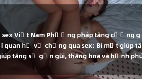 sex Việt Nam Phương pháp tăng cường gắn kết trong mối quan hệ vợ chồng qua sex: Bí mật giúp tăng sự gần gũi, thăng hoa và hạnh phúc cho cặp đôi