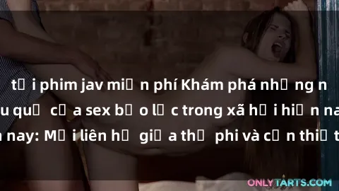 tải phim jav miễn phí Khám phá những nguyên nhân và hậu quả của sex bạo lực trong xã hội hiện nay: Mối liên hệ giữa thị phi và cần thiết phải ngăn chặn.
