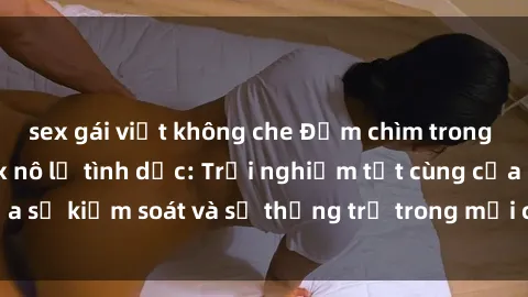 sex gái việt không che Đắm chìm trong thế giới phim sex nô lệ tình dục: Trải nghiệm tột cùng của sự kiểm soát và sự thống trị trong mỗi cảnh quay mãnh liệt