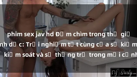 phim sex jav hd Đắm chìm trong thế giới phim sex nô lệ tình dục: Trải nghiệm tột cùng của sự kiểm soát và sự thống trị trong mỗi cảnh quay mãnh liệt