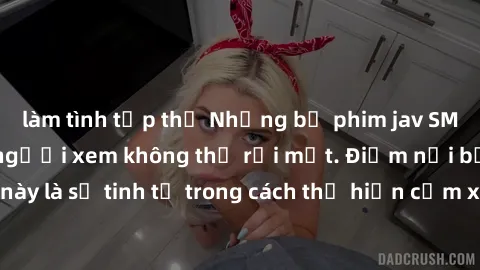 làm tình tập thể Những bộ phim jav SM không che khiến người xem không thể rời mắt. Điểm nổi bật của thể loại này là sự tinh tế trong cách thể hiện cảm xúc và sự hấp dẫn của những cảnh quay.
