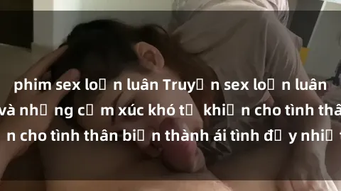 phim sex loạn luân Truyện sex loạn luân: Bí mật gia đình và những cảm xúc khó tả khiến cho tình thân biến thành ái tình đầy nhiệt huyết