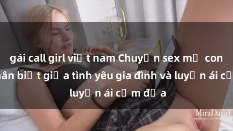gái call girl việt nam Chuyện sex mẹ con: Sự phân biệt giữa tình yêu gia đình và luyến ái cấm địa