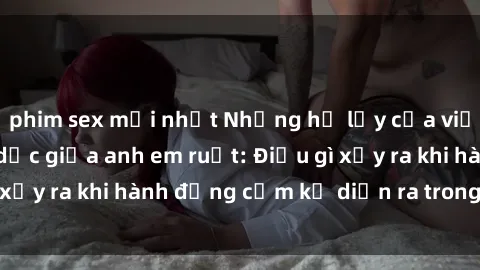 phim sex mới nhất Những hệ lụy của việc có quan hệ tình dục giữa anh em ruột: Điều gì xảy ra khi hành động cấm kỵ diễn ra trong gia đình?