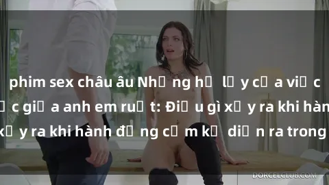 phim sex châu âu Những hệ lụy của việc có quan hệ tình dục giữa anh em ruột: Điều gì xảy ra khi hành động cấm kỵ diễn ra trong gia đình?