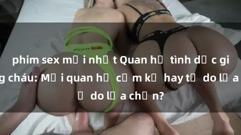 phim sex mới nhất Quan hệ tình dục giữa ông cháu: Mối quan hệ cấm kỵ hay tự do lựa chọn?
