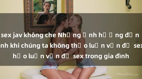 sex jav không che Những ảnh hưởng đến tình cảm gia đình khi chúng ta không thảo luận vấn đề sex trong gia đình