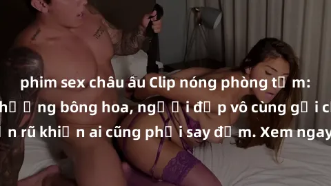 phim sex châu âu Clip nóng phòng tắm: Hít thở nồng nàn hương bông hoa, người đẹp vô cùng gợi cảm và quyến rũ khiến ai cũng phải say đắm. Xem ngay để trải nghiệm điều đặc biệt!