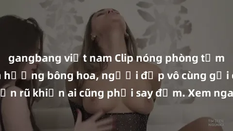 gangbang việt nam Clip nóng phòng tắm: Hít thở nồng nàn hương bông hoa, người đẹp vô cùng gợi cảm và quyến rũ khiến ai cũng phải say đắm. Xem ngay để trải nghiệm điều đặc biệt!