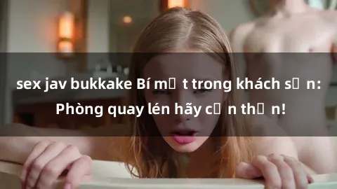 sex jav bukkake Bí mật trong khách sạn: Phòng quay lén hãy cẩn thận!