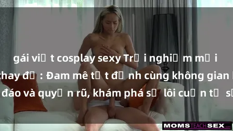 gái việt cosplay sexy Trải nghiệm mới lạ với sex phòng thay đồ: Đam mê tột đỉnh cùng không gian kín đáo và quyến rũ, khám phá sự lôi cuốn từ sự hấp dẫn của nơi này.