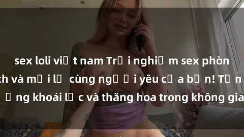sex loli việt nam Trải nghiệm sex phòng tắm đầy kích thích và mới lạ cùng người yêu của bạn! Tận hưởng khoái lạc và thăng hoa trong không gian tắm ấm áp và gợi cảm.