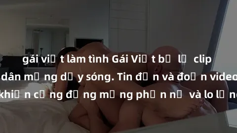 gái việt làm tình Gái Việt bị lộ clip sex, scandal khiến dân mạng dậy sóng. Tin đồn và đoạn video gây chấn động, khiến cộng đồng mạng phẫn nộ và lo lắng. Bi kịch ẩn sau bức màn đen tối của thế giới ảo