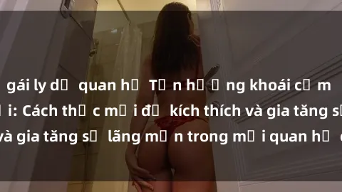 gái ly dị quan hệ Tận hưởng khoái cảm với sex ngoài trời: Cách thức mới để kích thích và gia tăng sự lãng mạn trong mối quan hệ của bạn!