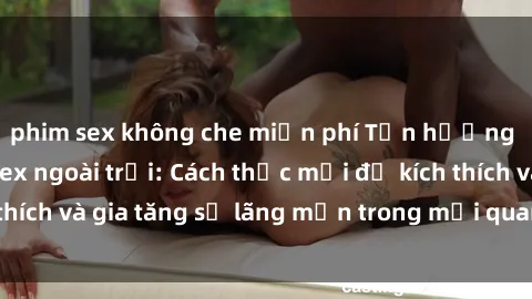 phim sex không che miễn phí Tận hưởng khoái cảm với sex ngoài trời: Cách thức mới để kích thích và gia tăng sự lãng mạn trong mối quan hệ của bạn!