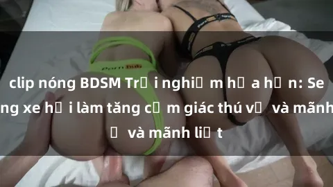 clip nóng BDSM Trải nghiệm hứa hẹn: Sex trong xe hơi làm tăng cảm giác thú vị và mãnh liệt