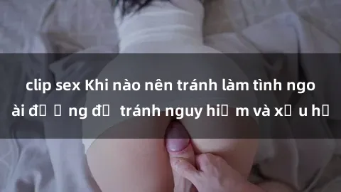 clip sex Khi nào nên tránh làm tình ngoài đường để tránh nguy hiểm và xấu hổ