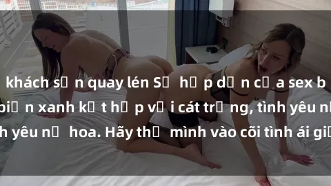 khách sạn quay lén Sự hấp dẫn của sex bãi biển: Khi sóng biển xanh kết hợp với cát trắng, tình yêu nở hoa. Hãy thả mình vào cõi tình ái giữa sóng biển!