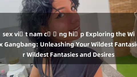 sex việt nam cưỡng hiếp Exploring the Wild World of Sex Gangbang: Unleashing Your Wildest Fantasies and Desires