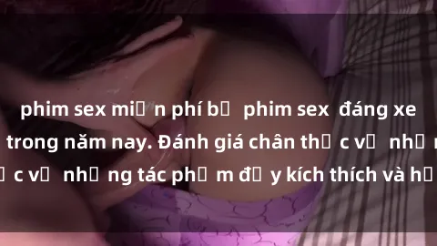 phim sex miễn phí bộ phim sex  đáng xem không thể bỏ lỡ trong năm nay. Đánh giá chân thực về những tác phẩm đầy kích thích và hấp dẫn này.