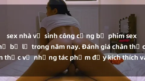 sex nhà vệ sinh công cộng bộ phim sex  đáng xem không thể bỏ lỡ trong năm nay. Đánh giá chân thực về những tác phẩm đầy kích thích và hấp dẫn này.