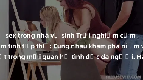 sex trong nhà vệ sinh Trải nghiệm cảm xúc mới mẻ với làm tình tập thể: Cùng nhau khám phá niềm vui và sự mãnh liệt trong mối quan hệ tình dục đa người. Hãy thử ngay để biết cảm giác thú vị này!