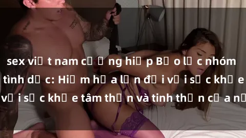 sex việt nam cưỡng hiếp Bạo lực nhóm trong các hành vi tình dục: Hiểm họa lớn đối với sức khỏe tâm thần và tinh thần của nạn nhân.