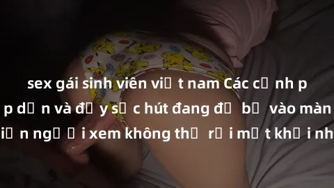 sex gái sinh viên việt nam Các cảnh phim sex bukkake hấp dẫn và đầy sức hút đang đổ bộ vào màn ảnh, khiến người xem không thể rời mắt khỏi những cảnh quay đầy kích thích.