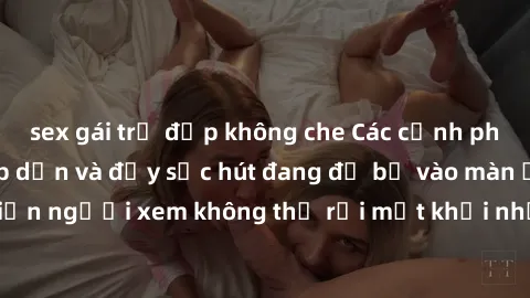 sex gái trẻ đẹp không che Các cảnh phim sex bukkake hấp dẫn và đầy sức hút đang đổ bộ vào màn ảnh, khiến người xem không thể rời mắt khỏi những cảnh quay đầy kích thích.