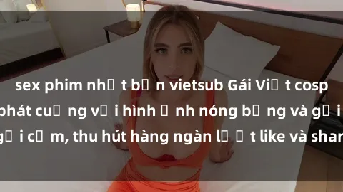 sex phim nhật bản vietsub Gái Việt cosplay sexy khiến fan phát cuồng với hình ảnh nóng bỏng và gợi cảm, thu hút hàng ngàn lượt like và share trên mạng xã hội.
