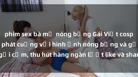 phim sex bà mẹ nóng bỏng Gái Việt cosplay sexy khiến fan phát cuồng với hình ảnh nóng bỏng và gợi cảm, thu hút hàng ngàn lượt like và share trên mạng xã hội.