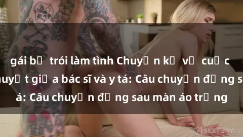 gái bị trói làm tình Chuyện kể về cuộc tình đầy nhiệt huyết giữa bác sĩ và y tá: Câu chuyện đằng sau màn áo trắng