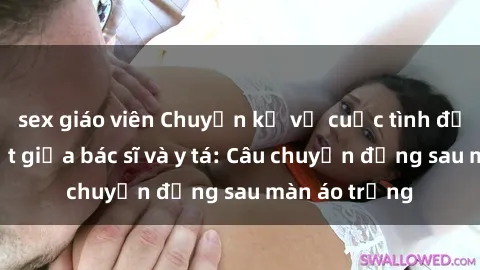 sex giáo viên Chuyện kể về cuộc tình đầy nhiệt huyết giữa bác sĩ và y tá: Câu chuyện đằng sau màn áo trắng