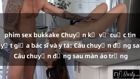 phim sex bukkake Chuyện kể về cuộc tình đầy nhiệt huyết giữa bác sĩ và y tá: Câu chuyện đằng sau màn áo trắng