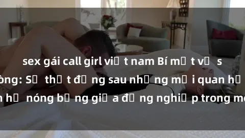 sex gái call girl việt nam Bí mật về sex nhân viên văn phòng: Sự thật đằng sau những mối quan hệ nóng bỏng giữa đồng nghiệp trong môi trường làm việc.