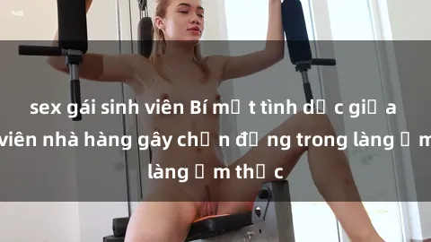 sex gái sinh viên Bí mật tình dục giữa nhân viên nhà hàng gây chấn động trong làng ẩm thực