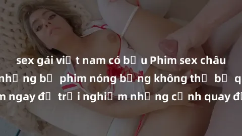 sex gái việt nam có bầu Phim sex châu Âu đỉnh cao: Top những bộ phim nóng bỏng không thể bỏ qua! Xem ngay để trải nghiệm những cảnh quay đầy kích thích và cuồng nhiệt.