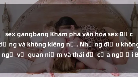 sex gangbang Khám phá văn hóa sex Bắc Âu: Sự tự do, đa dạng và không kiêng nể. Những điều không ngờ về quan niệm và thái độ của người Bắc Âu đối với tình dục.