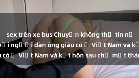 sex trên xe bus Chuyện không thể tin nổi: Gái Tây quan hệ với người đàn ông giàu có ở Việt Nam và kết hôn sau chỉ một tháng