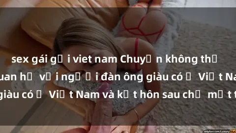 sex gái gọi viet nam Chuyện không thể tin nổi: Gái Tây quan hệ với người đàn ông giàu có ở Việt Nam và kết hôn sau chỉ một tháng