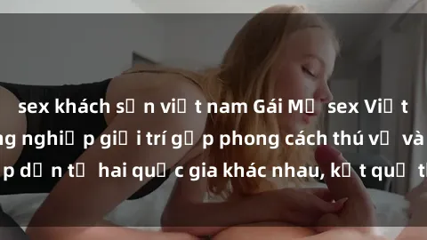 sex khách sạn việt nam Gái Mỹ sex Việt Nam: Khi nền công nghiệp giải trí gặp phong cách thú vị và hấp dẫn từ hai quốc gia khác nhau, kết quả thú vị không thể bỏ qua.