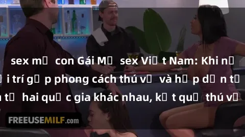sex mẹ con Gái Mỹ sex Việt Nam: Khi nền công nghiệp giải trí gặp phong cách thú vị và hấp dẫn từ hai quốc gia khác nhau, kết quả thú vị không thể bỏ qua.